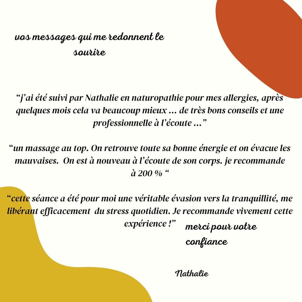 'j'ai été suivi par Nathalie en naturopathie pour mes allergies, après quelques mois cela va beaucoup mieux... de très bons conseils et une professionnelle à 'écoute...' 'un massage au top. On retrouve toute sa bonne énergie et on évacue les mauvaises. On est nouveau à écoute de son corps. je recommande à 200 % ' 'cette séance a été pour moi une véritable évasion vers la tranquillité, me libérant efficacement du stress quotidien. Je recommande vivement cette expérience!' merci pour votre confiance, Nathalie